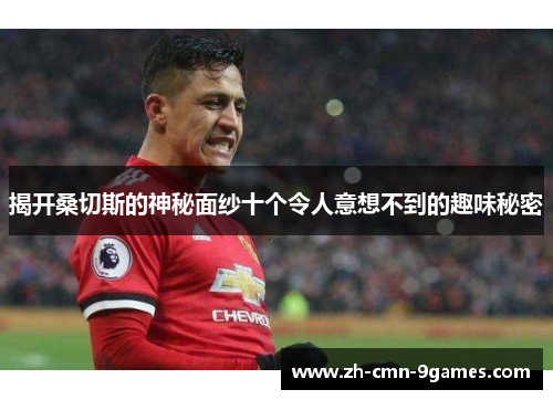 揭开桑切斯的神秘面纱十个令人意想不到的趣味秘密