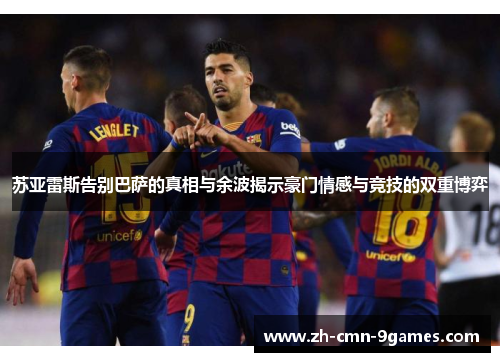 苏亚雷斯告别巴萨的真相与余波揭示豪门情感与竞技的双重博弈